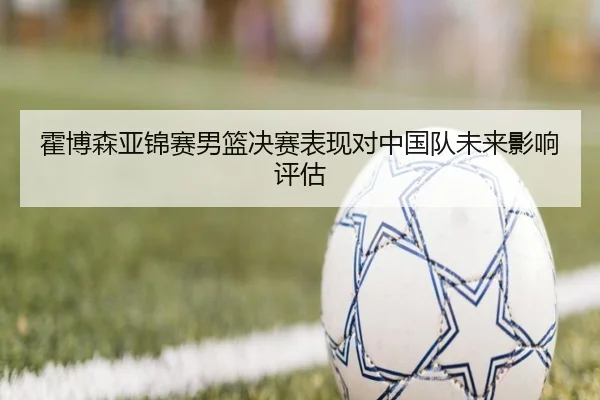 霍博森亚锦赛男篮决赛表现对中国队未来影响评估（lesisports）